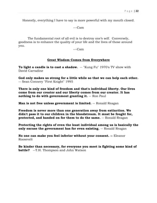 P a g e | 22
Honestly, everything I have to say is more powerful with my mouth closed.
---Cam
The fundamental root of all evil is to destroy one’s self. Conversely,
goodness is to enhance the quality of your life and the lives of those around
you.
---Cam
Great Wisdom Comes from Everywhere
To light a candle is to cast a shadow. -- "Kung Fu" 1970's TV show with
David Carradine
God only makes us strong for a little while so that we can help each other.
-- Sean Connery "First Knight" 1995
There is only one kind of freedom and that's individual liberty. Our lives
come from our creator and our liberty comes from our creator. It has
nothing to do with government granting it. -- Ron Paul
Man is not free unless government is limited. -- Ronald Reagan
Freedom is never more than one generation away from extinction. We
didn't pass it to our children in the bloodstream. It must be fought for,
protected, and handed on for them to do the same. -- Ronald Reagan
Protecting the rights of even the least individual among us is basically the
only excuse the government has for even existing. -- Ronald Reagan
No one can make you feel inferior without your consent. -- Eleanor
Roosevelt
Be kinder than necessary, for everyone you meet is fighting some kind of
battle? --T.H. Thompson and John Watson
 