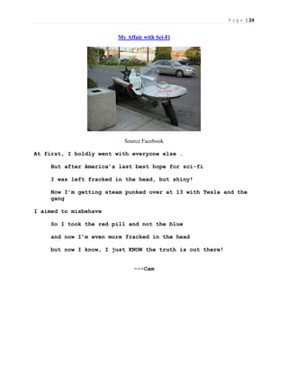 P a g e | 24
My Affair with Sci-Fi
Source Facebook
At first, I boldly went with everyone else …
But after America’s last best hope for sci-fi
I was left fracked in the head, but shiny!
Now I’m getting steam punked over at 13 with Tesla and the
gang
I aimed to misbehave
So I took the red pill and not the blue
and now I’m even more fracked in the head
but now I know, I just KNOW the truth is out there!
---Cam
 