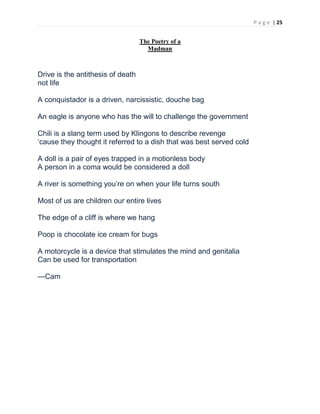 P a g e | 25
The Poetry of a
Madman
Drive is the antithesis of death
not life
A conquistador is a driven, narcissistic, douche bag
An eagle is anyone who has the will to challenge the government
Chili is a slang term used by Klingons to describe revenge
‘cause they thought it referred to a dish that was best served cold
A doll is a pair of eyes trapped in a motionless body
A person in a coma would be considered a doll
A river is something you’re on when your life turns south
Most of us are children our entire lives
The edge of a cliff is where we hang
Poop is chocolate ice cream for bugs
A motorcycle is a device that stimulates the mind and genitalia
Can be used for transportation
---Cam
 