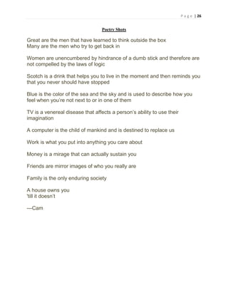 P a g e | 26
Poetry Shots
Great are the men that have learned to think outside the box
Many are the men who try to get back in
Women are unencumbered by hindrance of a dumb stick and therefore are
not compelled by the laws of logic
Scotch is a drink that helps you to live in the moment and then reminds you
that you never should have stopped
Blue is the color of the sea and the sky and is used to describe how you
feel when you’re not next to or in one of them
TV is a venereal disease that affects a person’s ability to use their
imagination
A computer is the child of mankind and is destined to replace us
Work is what you put into anything you care about
Money is a mirage that can actually sustain you
Friends are mirror images of who you really are
Family is the only enduring society
A house owns you
'till it doesn’t
---Cam
 