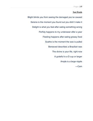 P a g e | 27
Neet Words
Blight blinds you from seeing the damaged you’ve caused
Serene is the moment you found out you didn’t make it
Delight is what you feel after eating something wrong
Perfidy happens to my underwear after a year
Fleeting happens after eating greasy food
Scathe is the moment the wax is pulled
Bereaved describes a Brazilian wax
The divine is your life, right now
A grateful is a D cup or larger
Ample is a large nipple
---Cam
 