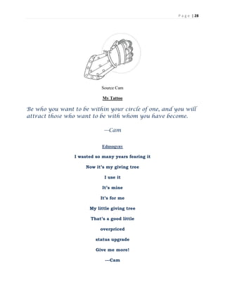 P a g e | 28
Source Cam
My Tattoo
Be who you want to be within your circle of one, and you will
attract those who want to be with whom you have become.
---Cam
Edusogyny
I wasted so many years fearing it
Now it’s my giving tree
I use it
It’s mine
It’s for me
My little giving tree
That’s a good little
overpriced
status upgrade
Give me more!
---Cam
 