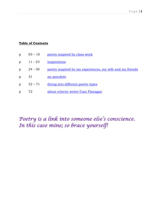 P a g e | 2
Table of Contents
p 03 – 10 poetry inspired by class work
p 11 - 23 inspirations
p 24 - 30 poetry inspired by my experiences, my wife and my friends
p 31 an anecdote
p 32 – 71 diving into different poetry types
p 72 about eclectic writer Cam Flanagan
Poetry is a link into someone else’s conscience.
In this case mine; so brace yourself!
 