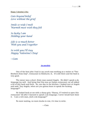 P a g e | 31
Happy Valentine’s Day
Cute beyond belief
Love without the grief
Smile so wide I melt
Warmth most wish they felt
So lucky I am
Holding your hand
Life is so much better
With you and I together
So with you I’ll stay
Happy Valentine’s Day!
---Cam
An anecdote
One of the best jobs I had in my youth was working as a waiter at “Two
Brothers from Italy”, restaurant in Elmhurst, IL. It’s still there and the food is
very good.
The owner was a short, feisty man named Angelo. He didn’t speak a da
language too well. And being that this was an Italian restaurant; we all talked
a lot of shit back and forth. So, one day in the kitchen, I looked over at Angelo
and said; “hey Angelo, when are you gonna learn to speak the fucking
language?”
He looked back at me with a sharp grin; “Danny, if I waited to open this
restaurant 'till after I learned to speak a da language, I never would have done
it. I am a rich man, fuck a da language!”
No more waiting, no more ducks in row, it’s time to write.
---Cam
 