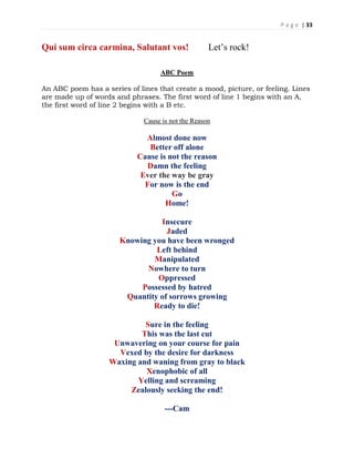 P a g e | 33
Qui sum circa carmina, Salutant vos! Let’s rock!
ABC Poem
An ABC poem has a series of lines that create a mood, picture, or feeling. Lines
are made up of words and phrases. The first word of line 1 begins with an A,
the first word of line 2 begins with a B etc.
Cause is not the Reason
Almost done now
Better off alone
Cause is not the reason
Damn the feeling
Ever the way be gray
For now is the end
Go
Home!
Insecure
Jaded
Knowing you have been wronged
Left behind
Manipulated
Nowhere to turn
Oppressed
Possessed by hatred
Quantity of sorrows growing
Ready to die!
Sure in the feeling
This was the last cut
Unwavering on your course for pain
Vexed by the desire for darkness
Waxing and waning from gray to black
Xenophobic of all
Yelling and screaming
Zealously seeking the end!
---Cam
 