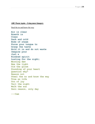 P a g e | 34
ABC Poem Again – Using more Imagery
Steal the no and know the way
Air is clear
Breath is
Clean
Dark and cold
Ends of steam
Force your tongue to
Grasp the taste
Hold it in and do not waste
Imagine your
Just a
Kindred spirit
Lusting for the night;
Morning dew
New the light
Old the gloom
Pounding of your heart
Question why?
Reason not
Steal the no and know the way
True as life
Urn of joy
Veil the night
Walk the sun
Zero reason, only day
---Cam
 