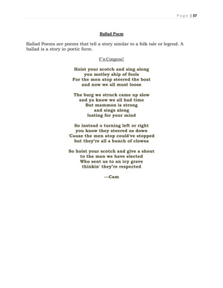 P a g e | 37
Ballad Poem
Ballad Poems are poems that tell a story similar to a folk tale or legend. A
ballad is a story in poetic form.
F’n Congress!
Hoist your scotch and sing along
you motley ship of fools
For the men atop steered the boat
and now we all must loose
The burg we struck came up slow
and ya know we all had time
But mammon is strong
and sings along
lusting for your mind
So instead o turning left or right
you know they steered us down
'Cause the men atop could've stopped
but they’re all a bunch of clowns
So hoist your scotch and give a shout
to the men we have elected
Who sent us to an icy grave
thinkin' they’re respected
---Cam
 