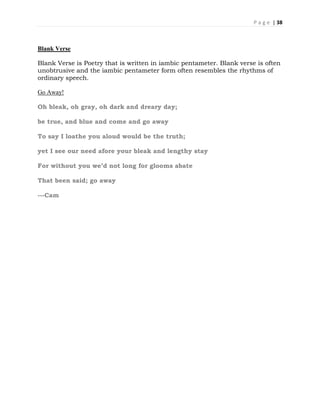 P a g e | 38
Blank Verse
Blank Verse is Poetry that is written in iambic pentameter. Blank verse is often
unobtrusive and the iambic pentameter form often resembles the rhythms of
ordinary speech.
Go Away!
Oh bleak, oh gray, oh dark and dreary day;
be true, and blue and come and go away
To say I loathe you aloud would be the truth;
yet I see our need afore your bleak and lengthy stay
For without you we’d not long for glooms abate
That been said; go away
---Cam
 