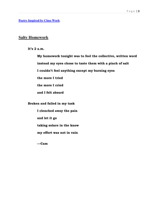 P a g e | 3
Poetry Inspired by Class Work
Salty Homework
It’s 2 a.m.
My homework tonight was to feel the collective, written word
instead my eyes chose to taste them with a pinch of salt
I couldn’t feel anything except my burning eyes
the more I tried
the more I cried
and I felt absurd
Broken and failed in my task
I clenched away the pain
and let it go
taking solace in the know
my effort was not in vain
---Cam
 
