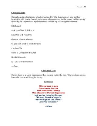 P a g e | 40
Cacophony Type
Cacophony is a technique which was used by the famous poet and author
Lewis Carroll. Lewis Carroll makes use of cacophony in the poem 'Jabberwocky'
by using an unpleasant spoken sound created by clashing consonants.
C G P and K
Auk ten t’day; C,G,P n K
nounC’d G’d Plen fr u
obama, obama, obama
C, yer noK loud to werK fer you
r yr famGly
werK fr GovrnmeC beKKer
Be G’d Commie
K - Cuz Gov need slave!
---Cam
Carpe diem Type
Carpe diem is a Latin expression that means "seize the day." Carpe diem poems
have the theme of living for today.
For Shame!
All you have is now
One chance for Life
One chance for Liberty
One chance to Pursue Happiness
and you’re throwing it away
Without America’s spark
who will ignite the flame?
Are you to blame?
---Cam
 