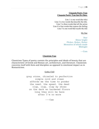 P a g e | 41
Cinquain Poetry Type
Cinquain Poetry Type has five lines.
Line 1 is one word (the title)
Line 2 is two words that describe the title.
Line 3 is three words that tell the action
Line 4 is four words that express the feeling
Line 5 is one word that recalls the title
My Star
Star
Shine bright
Flicker, flicker, flicker
Memories of whish made
Midnight
---Cam
Classicism Type
Classicism Types of poetry contain the principles and ideals of beauty that are
characteristic of Greek and Roman art, architecture, and literature. Classicism
concerns itself with form and discipline as opposed to emotional impact as in
Romanticism.
Gothic Chill
gray stone, chiseled to perfection
simple cold and clean
affords me the time to ponder
the need, the speed, the deed
clap, clap, clap my shoes
on the dark en hardened floors
long they will be here
after I’m no more
---Cam
 