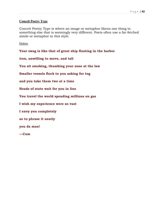 P a g e | 42
Conceit Poetry Type
Conceit Poetry Type is where an image or metaphor likens one thing to
something else that is seemingly very different. Poets often use a far-fetched
simile or metaphor in this style.
Hubris
Your swag is like that of great ship floating in the harbor
iron, unwilling to move, and tall
You sit smoking, thumbing your nose at the law
Smaller vessels flock to you asking for tug
and you take them two at a time
Heads of state wait for you in line
You travel the world spending millions on gas
I wish my experience were so vast
I envy you completely
so to phrase it neatly
you da man!
---Cam
 