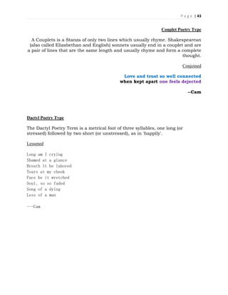 P a g e | 43
Couplet Poetry Type
A Couplets is a Stanza of only two lines which usually rhyme. Shakespearean
(also called Elizabethan and English) sonnets usually end in a couplet and are
a pair of lines that are the same length and usually rhyme and form a complete
thought.
Conjoined
Love and trust so well connected
when kept apart one feels dejected
--Cam
Dactyl Poetry Type
The Dactyl Poetry Term is a metrical foot of three syllables, one long (or
stressed) followed by two short (or unstressed), as in 'happily'.
Lessened
Long am I crying
Shamed at a glance
Breath it be labored
Tears at my cheek
Face be it wretched
Soul, so so faded
Song of a dying
Less of a man
---Cam
 