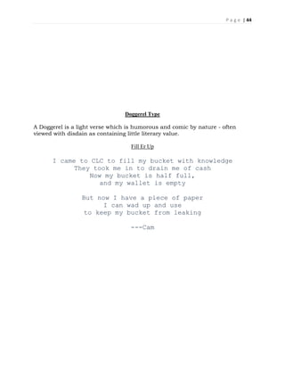 P a g e | 44
Doggerel Type
A Doggerel is a light verse which is humorous and comic by nature - often
viewed with disdain as containing little literary value.
Fill Er Up
I came to CLC to fill my bucket with knowledge
They took me in to drain me of cash
Now my bucket is half full,
and my wallet is empty
But now I have a piece of paper
I can wad up and use
to keep my bucket from leaking
---Cam
 