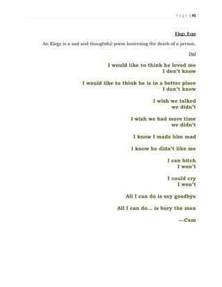 P a g e | 45
Elegy Type
An Elegy is a sad and thoughtful poem lamenting the death of a person.
Dad
I would like to think he loved me
I don’t know
I would like to think he is in a better place
I don’t know
I wish we talked
we didn’t
I wish we had more time
we didn’t
I know I made him mad
I know he didn’t like me
I can bitch
I won’t
I could cry
I won’t
All I can do is say goodbye
All I can do… is bury the man
---Cam
 