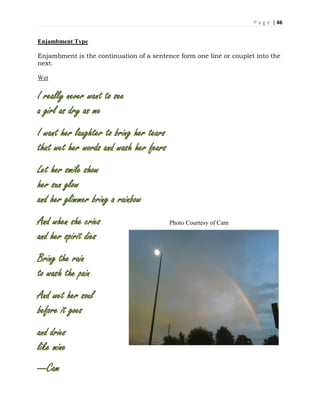 P a g e | 46
Enjambment Type
Enjambment is the continuation of a sentence form one line or couplet into the
next.
Wet
I really never want to see
a girl as dry as me
I want her laughter to bring her tears
that wet her words and wash her fears
Let her smile show
her sun glow
and her glimmer bring a rainbow
And when she cries Photo Courtesy of Cam
and her spirit dies
Bring the rain
to wash the pain
And wet her soul
before it goes
and dries
like mine
---Cam
 