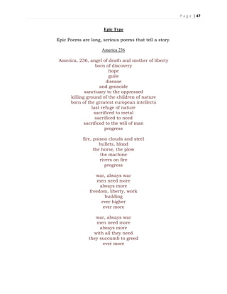 P a g e | 47
Epic Type
Epic Poems are long, serious poems that tell a story.
America 236
America, 236, angel of death and mother of liberty
born of discovery
hope
guile
disease
and genocide
sanctuary to the oppressed
killing ground of the children of nature
born of the greatest european intellects
last refuge of nature
sacrificed to metal
sacrificed to need
sacrificed to the will of man
progress
fire, poison clouds and steel
bullets, blood
the horse, the plow
the machine
rivers on fire
progress
war, always war
men need more
always more
freedom, liberty, work
building
ever higher
ever more
war, always war
men need more
always more
with all they need
they succumb to greed
ever more
 