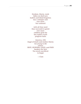 P a g e | 48
freedom, liberty, work
fallen on deaf ears
bullets and blood forgotten
war a whisper now
ever more
but unheard
with all they need
they succumb to greed
ever more
children grow fat
lies replace truth
progress halts
America, 236
Angel of death and mother liberty
too young to die
reborn
RIOT, HUNGER, COLD, and PAIN
Awaken the best
Too much sacrificed
to forget
---Cam
 
