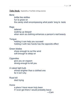 P a g e | 4
Tube Steak Inspired by a YouTube writing exercise
Bone
brittle like skittles
fun to gnaw on
the candy shell encompassing what poets’ long to taste
Rags
tattered
soaking up despair
when worn as clothing enhances a person’s real beauty
Tongue
holding it can help you succeed
holding it with two hands has the opposite effect
Green blades
sharp enough to cut the wind
soft enough to sleep on
Cigarettes
give you an orgasm
strong enough to kill you
A naked light bulb
shines brighter than a clothed one
for it isn’t shy
Road kill
died trying
Home
a place I have never truly been
if I ever got there I would probably leave
---Cam
 