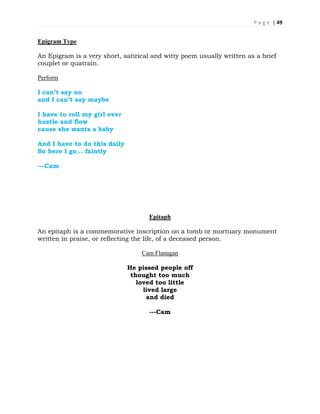 P a g e | 49
Epigram Type
An Epigram is a very short, satirical and witty poem usually written as a brief
couplet or quatrain.
Perform
I can’t say no
and I can’t say maybe
I have to roll my girl over
hustle and flow
cause she wants a baby
And I have to do this daily
So here I go... faintly
---Cam
Epitaph
An epitaph is a commemorative inscription on a tomb or mortuary monument
written in praise, or reflecting the life, of a deceased person.
Cam Flanagan
He pissed people off
thought too much
loved too little
lived large
and died
---Cam
 