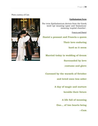P a g e | 50
Photo courtesy of Cam
Epithalamium Form
The term Epithalamium derives from the Greek
word 'epi' meaning 'upon' and 'thalamium'
meaning 'nuptial chamber'.
Francia and Daniel
Daniel a peasant and Francia a queen
Their love enduring
hard as it seem
Married today in wedding of dream
Surrounded by love
costume and glove
Caressed by the warmth of October
and loved ones less sober
A day of magic and nurture
heralds their future
A life full of meaning
One… of two hearts being
--Cam
 