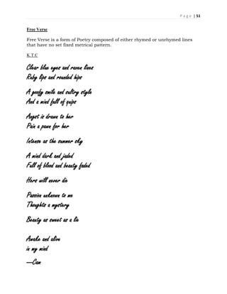 P a g e | 51
Free Verse
Free Verse is a form of Poetry composed of either rhymed or unrhymed lines
that have no set fixed metrical pattern.
K.T.C
Clear blue eyes and raven lines
Ruby lips and rounded hips
A goofy smile and sultry style
And a mind full of quips
Angst is drawn to her
Pain a pawn for her
Intense as the summer sky
A mind dark and jaded
Full of blood and beauty faded
Hers will never die
Passion unknown to me
Thoughts a mystery
Beauty as sweet as a lie
Awake and alive
in my mind
---Cam
 