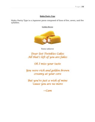 P a g e | 52
Haiku Poetry Type
Haiku Poetry Type is a Japanese poem composed of lines of five, seven, and five
syllables.
Golden Brown
Source unknown
Dear lost Twinkies Cakes
All that’s left of you are fakes
Oh I miss your taste
You were rich and golden brown
creamy at your core
But you’re just a wish of mine
'cause you are no more
---Cam
 