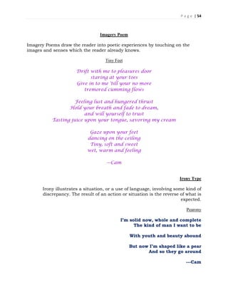 P a g e | 54
Imagery Poem
Imagery Poems draw the reader into poetic experiences by touching on the
images and senses which the reader already knows.
Tiny Feet
Drift with me to pleasures door
staring at your toes
Give in to me 'till your no more
tremored cumming flows
Feeling lust and hungered thrust
Hold your breath and fade to dream,
and will yourself to trust
Tasting juice upon your tongue, savoring my cream
Gaze upon your feet
dancing on the ceiling
Tiny, soft and sweet
wet, warm and feeling
---Cam
Irony Type
Irony illustrates a situation, or a use of language, involving some kind of
discrepancy. The result of an action or situation is the reverse of what is
expected.
Pearony
I’m solid now, whole and complete
The kind of man I want to be
With youth and beauty abound
But now I’m shaped like a pear
And so they go around
---Cam
 