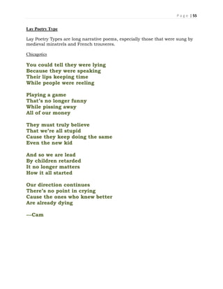 P a g e | 55
Lay Poetry Type
Lay Poetry Types are long narrative poems, especially those that were sung by
medieval minstrels and French trouveres.
Chicagotics
You could tell they were lying
Because they were speaking
Their lips keeping time
While people were reeling
Playing a game
That’s no longer funny
While pissing away
All of our money
They must truly believe
That we’re all stupid
Cause they keep doing the same
Even the new kid
And so we are lead
By children retarded
It no longer matters
How it all started
Our direction continues
There’s no point in crying
Cause the ones who knew better
Are already dying
---Cam
 