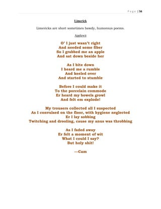 P a g e | 56
Limerick
Limericks are short sometimes bawdy, humorous poems.
Applewit
O’ I just wasn’t right
And needed some fiber
So I grabbed me an apple
And sat down beside her
As I bite down
I heard me a rumble
And keeled over
And started to stumble
Before I could make it
To the porcelain commode
Er heard my bowels growl
And felt em explode!
My trousers collected all I suspected
As I convulsed on the floor, with hygiene neglected
Er I lay sobbing
Twitching and drooling, cause my anus was throbbing
As I faded away
Er felt a moment of wit
What I could I say?
But holy shit!
---Cam
 