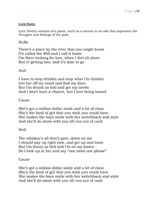 P a g e | 57
Lyric Poetry
Lyric Poetry consists of a poem, such as a sonnet or an ode that expresses the
thoughts and feelings of the poet.
My Bar
There’s a place by the river that you might know
It’s called the Mill and I call it home
I’m there looking for love, when I feel all alone
But it’ getting late, and it’s time to go
And
I have to stop drinkin and stop what I’m thinkin
Get her off my mind and find my keys
But I’m drunk as hell and got my needs
And I don’t have a chance, but I love being teased
Cause
She’s got a million dollar smile and a lot of class
She’s the kind of girl that you wish you could have
She makes the boys smile with her switchback and style
And she’ll do shots with you till run out of cash
Well
The whiskey’s all that’s goin, down on me
I should pay up right now, and get up and leave
But I’m horny as hell and I’m on my knees
So I look up at her and say “one more one please”
Cause
She’s got a million dollar smile and a lot of class
She’s the kind of girl that you wish you could have
She makes the boys smile with her switchback and style
And she’ll do shots with you till run out of cash
 