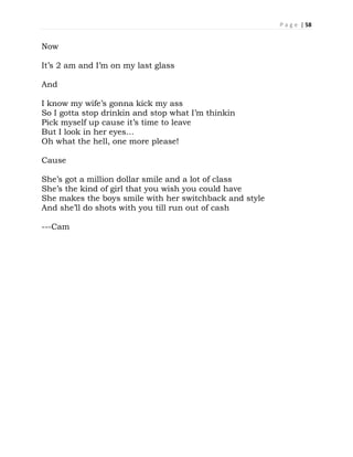P a g e | 58
Now
It’s 2 am and I’m on my last glass
And
I know my wife’s gonna kick my ass
So I gotta stop drinkin and stop what I’m thinkin
Pick myself up cause it’s time to leave
But I look in her eyes…
Oh what the hell, one more please!
Cause
She’s got a million dollar smile and a lot of class
She’s the kind of girl that you wish you could have
She makes the boys smile with her switchback and style
And she’ll do shots with you till run out of cash
---Cam
 