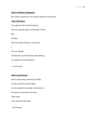 P a g e | 5
Poetry Feedback Assignment
My written responses to two poems written by Jon Szweda
Jon’s first Poem
Eyes glazed to the world around me
Sick of seeing the illness of humanity’s flaws
But,
Perhaps,
This sick sight of illness is a lens only
I
Can see through
And that this world of disease and suffering
Is a delusion of my rationality ~
---Jon Szweda
John’s second poem
Such a captivating community of husks
To lose myself in such an object
Is to be shoulder to shoulder with lonely air
Sometimes I just need to be alone
Other times
I just need to be left alone
--Jon Szweda
 