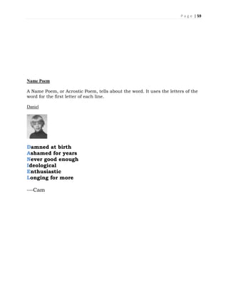 P a g e | 59
Name Poem
A Name Poem, or Acrostic Poem, tells about the word. It uses the letters of the
word for the first letter of each line.
Daniel
Damned at birth
Ashamed for years
Never good enough
Ideological
Enthusiastic
Longing for more
---Cam
 