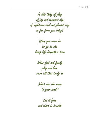 P a g e | 61
Is this thing of play
of joy and summers day
of righteous soul and gloried way
so far from you today?
When you were he
or ye be she
living life beneath a tree
When food and family
play and love
were all that truly be
What was the more
to your need?
Let it free
and start to breath
 