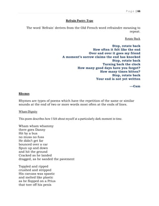 P a g e | 66
Refrain Poetry Type
The word 'Refrain' derives from the Old French word refraindre meaning to
repeat.
Rotate Back
Stop, rotate back
How often it felt like the end
Over and over it goes my friend
A moment’s sorrow claims the end has knocked
Stop, rotate back
Turning back the clock
How many good days have you forgot?
How many times bitten?
Stop, rotate back
Your end is not yet written
---Cam
Rhymes
Rhymes are types of poems which have the repetition of the same or similar
sounds at the end of two or more words most often at the ends of lines.
Wham Dignity
This poem describes how I felt about myself at a particularly dark moment in time.
Wham wham whammy
there goes Danny
Hit by a bus
no muss no fuss
He didn’t get far
bounced over a car
Spun up and down
and hit the ground
Cracked as he landed
dragged, as he sanded the pavement
Toppled and ripped
crushed and stripped
His carcass was spastic
and melted like plastic
as he flopped on a Prius
that tore off his penis
 