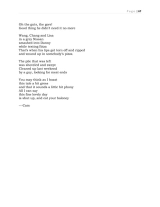 P a g e | 67
Oh the guts, the gore!
Good thing he didn’t need it no more
Wang, Chang and Lisa
in a grey Nissan
smashed into Danny
while texting Ibiza
That’s when his lips got torn off and ripped
and wound up in somebody’s pizza
The pile that was left
was shoveled and swept
Cleaned up last weekend
by a guy, looking for meat ends
You may think as I boast
this tale a bit gross
and that it sounds a little bit phony
All I can say
this fine lovely day
is shut up, and eat your baloney
---Cam
 