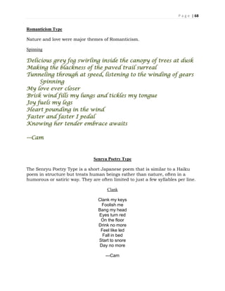 P a g e | 68
Romanticism Type
Nature and love were major themes of Romanticism.
Spinning
Delicious grey fog swirling inside the canopy of trees at dusk
Making the blackness of the paved trail surreal
Tunneling through at speed, listening to the winding of gears
Spinning
My love ever closer
Brisk wind fills my lungs and tickles my tongue
Joy fuels my legs
Heart pounding in the wind
Faster and faster I pedal
Knowing her tender embrace awaits
---Cam
Senryu Poetry Type
The Senryu Poetry Type is a short Japanese poem that is similar to a Haiku
poem in structure but treats human beings rather than nature, often in a
humorous or satiric way. They are often limited to just a few syllables per line.
Clank
Clank my keys
Foolish me
Bang my head
Eyes turn red
On the floor
Drink no more
Feel like led
Fall in bed
Start to snore
Day no more
---Cam
 