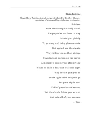 P a g e | 69
Rhyme Royal Type
Rhyme Royal Type is a type of poetry introduced by Geoffrey Chaucer
consisting of stanzas of lines in Iambic pentameter.
Hello Again
Your back today o dreary friend
I hope you’re not here to stay
I asked you plainly
To go away and bring glooms abate
But again I see the clouds
They follow you as if on strings
Hovering and darkening the crowd
A moment’s sun in your gloomy sky
Would be such a dear and welcome sight
Why does it pain you so
To let light show and pain go
For your sky is vast
Full of promise and reason
Yet the clouds follow you around
And ruin all of your seasons
---Cam
 