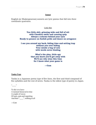 P a g e | 70
Sonnet
English (or Shakespearean) sonnets are lyric poems that fall into three
coordinate quatrains.
Little Shit
You little shit, grinning wide and full of wit
with Cheshire smile and cunning quip
Always a scheme behind your eyes
Ready to pounce on foolish pride and dance on arrogance
I see you around my back, biding time and setting trap
without you ever hiding
Your minds a bag of cats
with words never binding
What’s the plan, little spy
that you know you’ll get away with
We’ll see who wins this time
for I know what your game is
---Cam
Tanka Type
Tanka is a Japanese poetry type of five lines, the first and third composed of
five syllables and the rest of seven. Tanka is the oldest type of poetry in Japan.
“____”
To die is to leave
A moment bereaved in time
A couple of waves
Of tears, pain and regretting
And then “____”, nothing at all
---Cam
 