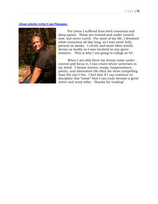 P a g e | 72
About eclectic writer Cam Flanagan:
For years I suffered from both insomnia and
sleep apnea. These are treated and under control
now, but never cured. For most of my life, I dreamed
while conscious all day long, so I was never fully
present or awake. I could, and most often would,
dream as loudly as I was involved in any given
moment. This is why I am going to college at 43.
When I am able force my dream noise under
control and focus it, I can create whole universes in
my mind. I dream movies, songs, happenstance,
poetry, and alternative life often far more compelling
than the one I live. I feel that if I can continue to
discipline this “noise” that I can truly become a great
writer and story teller. Thanks for reading!
 