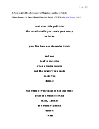 P a g e | 8
A Poem Inspired by a Newspaper or Magazine Headline or Article
Obama, Romney On Taxes: Similar Plans, Few Details --NPR New by Scott Horsley 10-1-12
hush now little politician
the mouths aside your neck grow weary
as do we
your lies burn our stomachs inside
and you
deaf to our cries
when a leader resides
and the country you guide
needs you
define!
the world of your mind is not like mine
yours is a world of crime
mine, …mine!
Is a world of people
define!
---Cam
 