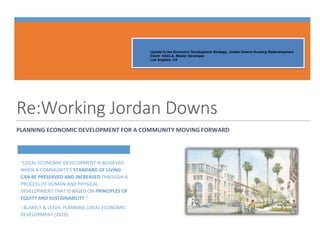 Student Identification Number: 68
ECONOMIC DEVELOPMENT | SPRING 2014
Update to the Economic Development Strategy, Jordan Downs Housing Redevelopment
Client: HACLA, Master Developer
Los Angeles, CA
Re:Working Jordan Downs
PLANNING ECONOMIC DEVELOPMENT FOR A COMMUNITY MOVING FORWARD
“LOCAL ECONOMIC DEVELOPMENT IS ACHIEVED
WHEN A COMMUNITY’S STANDARD OF LIVING
CAN BE PRESERVED AND INCREASED THROUGH A
PROCESS OF HUMAN AND PHYSICAL
DEVELOPMENT THAT IS BASED ON PRINCIPLES OF
EQUITY AND SUSTAINABILITY.”
- BLAKELY & LEIGH, PLANNING LOCAL ECONOMIC
DEVELOPMENT (2010)
 
