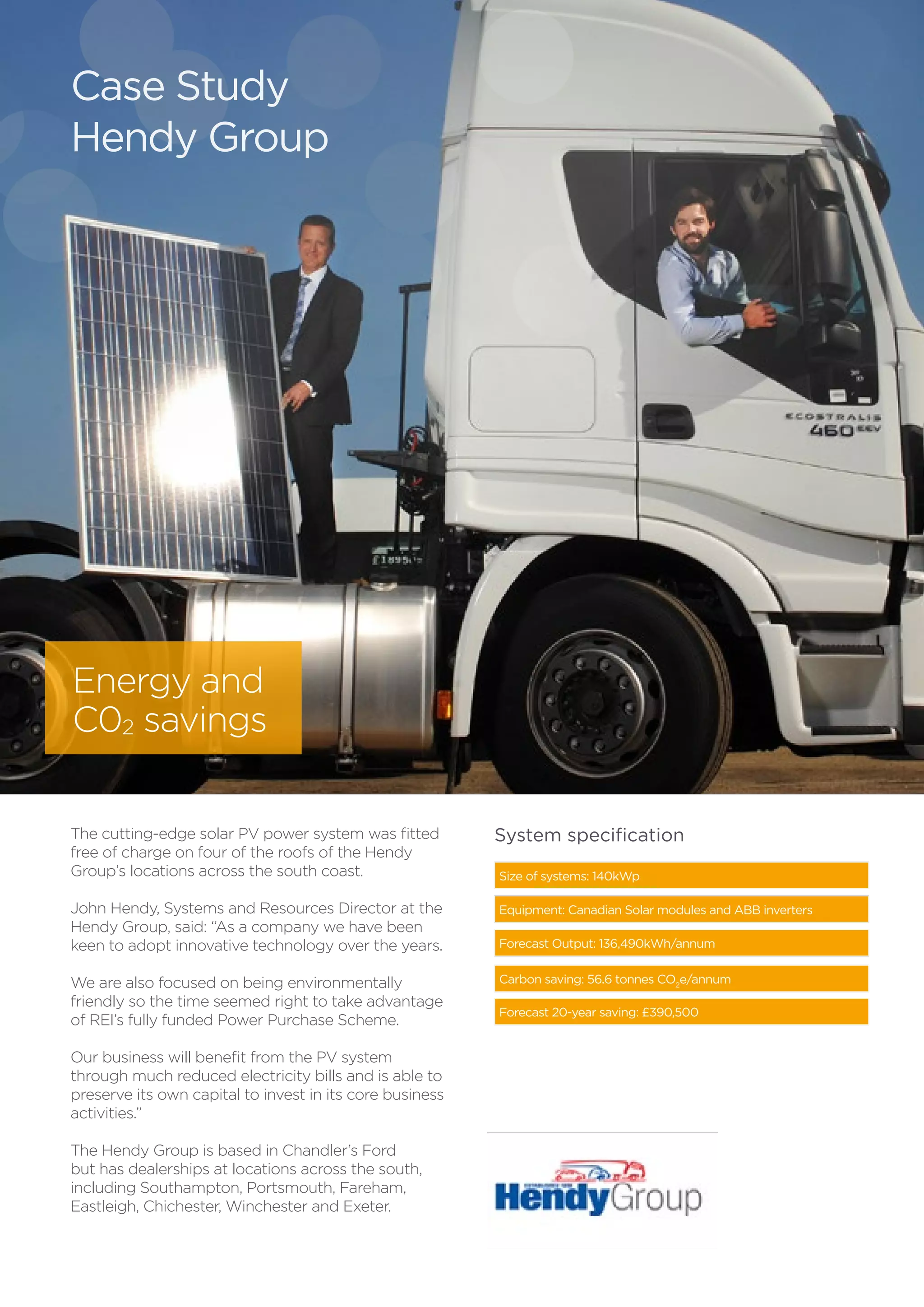 The cutting-edge solar PV power system was fitted
free of charge on four of the roofs of the Hendy
Group’s locations across the south coast.
John Hendy, Systems and Resources Director at the
Hendy Group, said: “As a company we have been
keen to adopt innovative technology over the years.
We are also focused on being environmentally
friendly so the time seemed right to take advantage
of REI’s fully funded Power Purchase Scheme.
Our business will benefit from the PV system
through much reduced electricity bills and is able to
preserve its own capital to invest in its core business
activities.”
The Hendy Group is based in Chandler’s Ford
but has dealerships at locations across the south,
including Southampton, Portsmouth, Fareham,
Eastleigh, Chichester, Winchester and Exeter.
Size of systems: 140kWp
Equipment: Canadian Solar modules and ABB inverters
Forecast Output: 136,490kWh/annum
Carbon saving: 56.6 tonnes CO2
e/annum
Forecast 20-year saving: £390,500
System specification
Case Study
Hendy Group
Energy and
C02 savings
 