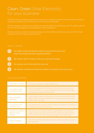 At REI we help businesses generate solar electricity to reduce energy costs and carbon emissions.
And best of all there is no capital cost to the business whatsoever.
We fund, develop, monitor and manage commercial electricity generating solar PV systems across
the UK, having installed and managed over 1,000 installations.
Achieve long-term protection against energy market volatility and reduce your use of fossil fuels.
Generate your own clean, green electricity.
How it works
How you benefit
You agree to lease the airspace above your roof for 25 years and
enter into a Power Purchase Agreement (PPA).
We install a solar PV system onto your roof, free of charge.
You pay per unit of solar electricity you use.
We monitor, maintain and insure the system for 25 years, at no cost to you.
1
2
3
4
Clean, Green Solar Electricity
for your business
Free solar PV system The solar PV system is fully funded by us
Immediate savings
on electricity bills
Electricity produced by the system which you consume on site
is purchased from us at a rate cheaper than your current energy
provider and is linked to RPI inflation
Zero cost ‘green’
credentials
A zero capital route to improving your company’s environmental
responsibility, enhancing relations with eco-conscious customers,
supply chain and staff
No maintenance or
insurance costs
We look after the system under a long term operation contract and
insurance cover, at no cost to you
Long term protection
against energy
markets
The unit price you pay for electricity generated by the solar PV
system will be fixed at the outset of the agreement and will only
rise in line with RPI, allowing you to budget more effectively
Fully transferable
The PPA can be transferred to new occupants should you move to
new premises
 