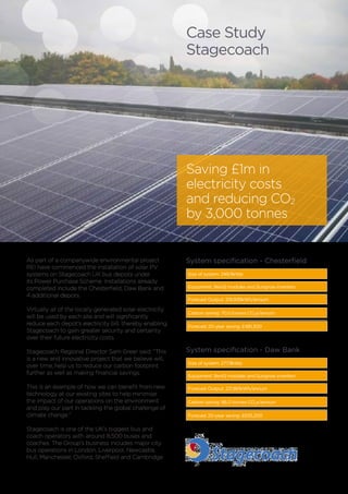 As part of a companywide environmental project
REI have commenced the installation of solar PV
systems on Stagecoach UK bus depots under
its Power Purchase Scheme. Installations already
completed include the Chesterfield, Daw Bank and
4 additional depots.
Virtually all of the locally generated solar electricity
will be used by each site and will significantly
reduce each depot’s electricity bill, thereby enabling
Stagecoach to gain greater security and certainty
over their future electricity costs.
Stagecoach Regional Director Sam Greer said: “This
is a new and innovative project that we believe will,
over time, help us to reduce our carbon footprint
further as well as making financial savings.
This is an example of how we can benefit from new
technology at our existing sites to help minimise
the impact of our operations on the environment
and play our part in tackling the global challenge of
climate change.”
Stagecoach is one of the UK’s biggest bus and
coach operators with around 8,500 buses and
coaches. The Group’s business includes major city
bus operations in London, Liverpool, Newcastle,
Hull, Manchester, Oxford, Sheffield and Cambridge.
Size of system: 249.9kWp
Equipment: BenQ modules and Sungrow inverters
Forecast Output: 219,939kWh/annum
Carbon saving: 70.5 tonnes CO2
e/annum
System specification - Chesterfield
Case Study
Stagecoach
Saving £1m in
electricity costs
and reducing CO2
by 3,000 tonnes
Forecast 20-year saving: £481,300
Size of system: 277.9kWp
Equipment: BenQ modules and Sungrow inverters
Forecast Output: 221,861kWh/annum
Carbon saving: 96.0 tonnes CO2
e/annum
System specification - Daw Bank
Forecast 20-year saving: £655,200
 