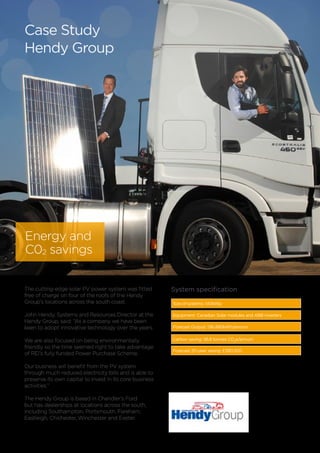The cutting-edge solar PV power system was fitted
free of charge on four of the roofs of the Hendy
Group’s locations across the south coast.
John Hendy, Systems and Resources Director at the
Hendy Group, said: “As a company we have been
keen to adopt innovative technology over the years.
We are also focused on being environmentally
friendly so the time seemed right to take advantage
of REI’s fully funded Power Purchase Scheme.
Our business will benefit from the PV system
through much reduced electricity bills and is able to
preserve its own capital to invest in its core business
activities.”
The Hendy Group is based in Chandler’s Ford
but has dealerships at locations across the south,
including Southampton, Portsmouth, Fareham,
Eastleigh, Chichester, Winchester and Exeter.
Size of systems: 140kWp
Equipment: Canadian Solar modules and ABB inverters
Forecast Output: 136,490kWh/annum
Carbon saving: 56.6 tonnes CO2
e/annum
Forecast 20-year saving: £390,500
System specification
Case Study
Hendy Group
Energy and
C02 savings
 