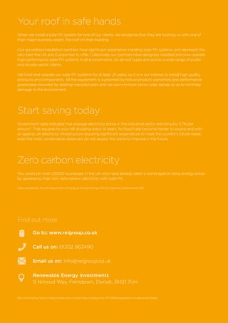 Your roof in safe hands
When we install a solar PV system for one of our clients, we recognise that they are trusting us with one of
their major business assets; the roof on their building.
Our accredited installation partners have significant experience installing solar PV systems and represent the
very best the UK and Europe has to offer. Collectively our partners have designed, installed and now operate
high performance solar PV systems in all environments, on all roof types and across a wide range of public
and private sector clients.
We fund and operate our solar PV systems for at least 25 years, so it is in our interest to install high quality
products and components. All the equipment is supported by robust product warranties and performance
guarantees provided by leading manufacturers and we use non-toxic silicon solar panels so as to minimise
damage to the environment.
Start saving today
Government data indicates that average electricity prices in the industrial sector are rising by 5.7% per
annum*. That equates to your bill doubling every 14 years. As fossil fuels become harder to source and with
an ageing UK electricity infrastructure requiring significant expenditure to meet the country’s future needs
even the most conservative observers do not expect this trend to improve in the future.
Zero carbon electricity
You could join over 23,000 businesses in the UK who have already taken a stand against rising energy prices
by generating their own zero-carbon electricity with solar PV.
REI is the trading name of Reds Investments Limited, Reg Company No. 07778659 registered in England and Wales.
*
Data provided by the UK Department of Energy & Climate Change (DECC), National Statistics and OBR
Go to: www.reigroup.co.uk
Call us on: 01202 862490
Email us on: info@reigroup.co.uk
Renewable Energy Investments
9 Nimrod Way. Ferndown, Dorset, BH21 7UH
Find out more
 