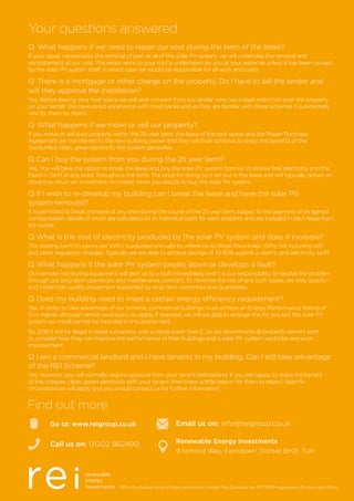 REI is the trading name of Reds Investments Limited, Reg Company No. 07778659 registered in England and Wales.
Go to: www.reigroup.co.uk
Call us on: 01202 862490
Find out more
Email us on: info@reigroup.co.uk
Renewable Energy Investments
9 Nimrod Way, Ferndown, Dorset BH21 7UH
Q	What happens if we need to repair our roof during the term of the lease?
If your repair necessitates the removal of part or all of the solar PV system, we will undertake the removal and
reinstatement at our cost. The repair work to your roof is undertaken by you at your expense unless it has been caused
by the solar PV system itself, in which case we would be responsible for all work and costs.
Q	There is a mortgage or other charge on the property. Do I have to tell the lender and
will they approve the installation?
Yes. Before leasing your roof space we will seek consent from any lender who has a legal restriction over the property
on your behalf. We have direct experience with most banks and as they are familiar with these schemes it is extremely
rare for them to object.
Q	What happens if we move or sell our property?
If you move or sell your property within the 25-year term, the lease of the roof space and the Power Purchase
Agreement are transferred to the new building owner and they will then continue to enjoy the benefits of the
discounted clean, green electricity the system generates.
Q Can I buy the system from you during the 25 year term?
Yes. You will have the option to break the lease and buy the solar PV system from us to receive free electricity and the
Feed-in Tariff at any point throughout the term. The price for doing so is set out in the lease and will typically deliver an
attractive return on investment no matter when you decide to buy the solar PV system.
Q If I wish to re-develop my building can I break the lease and have the solar PV
system removed?
It is permitted to break the lease at any time during the course of the 25 year term, subject to the payment of an agreed
compensation, details of which are calculated on an individual basis for each property and are included in each lease from
the outset.
Q What is the cost of electricity produced by the solar PV system and does it increase?
The starting tariff (in pence per kWh) is adjusted annually by reference to Retail Price Index (RPI), not including VAT
and other regulatory charges. Typically we are able to achieve savings of 10-30% against a client’s grid electricity tariff.
Q What happens if the solar PV system breaks down or develops a fault?
Our remote monitoring equipment will alert us to a fault immediately and it is our responsibility to resolve the problem
through our long term operations and maintenance contract. To minimise the risk of any such issues, we only specify
and install high quality equipment supported by long term warranties and guarantees.
Q Does my building need to meet a certain energy efficiency requirement?
Yes. In order to take advantage of our scheme, commercial buildings must achieve an Energy Performance Rating of
D or higher, although certain exclusions do apply. If required, we will we able to arrange this for you but the solar PV
system we install cannot be included in this assessment.
By 2018 it will be illegal to lease a property with a rating lower than E, so we recommend all property owners start
to consider how they can improve the performance of their buildings and a solar PV system would be one such
improvement.
Q I am a commercial landlord and I have tenants in my building. Can I still take advantage
of the REI Scheme?
Yes. However, you will normally require approval from your tenant beforehand. If you are happy to share the benefit
of the cheaper, clean, green electricity with your tenant, then there is little reason for them to object. Specific
circumstances will apply and you should contact us for further information.
Your questions answered
 