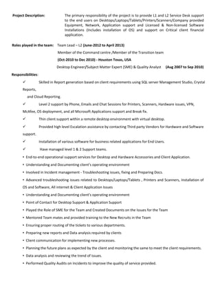Project Description: The primary responsibility of the project is to provide L1 and L2 Service Desk support
to the end users on Desktops/Laptops/Tablets/Printers/Scanners/Company provided
Equipment, Network, Application support and Licensed & Non-licensed Software
Installations (Includes installation of OS) and support on Critical client financial
application.
Roles played in the team: Team Lead – L2 (June-2012 to April 2013)
Member of the Command centre /Member of the Transition team
(Oct-2010 to Dec 2010) - Houston Texas, USA
Desktop Engineer/Subject Matter Expert (SME) & Quality Analyst (Aug 2007 to Sep 2010)
Responsibilities:
 Skilled in Report generation based on client requirements using SQL server Management Studio, Crystal
Reports,
and Cloud Reporting.
 Level 2 support by Phone, Emails and Chat Sessions for Printers, Scanners, Hardware issues, VPN,
McAfee, OS deployment, and all Microsoft Applications support and Break fix.
 Thin client support within a remote desktop environment with virtual desktop.
 Provided high level Escalation assistance by contacting Third party Vendors for Hardware and Software
support.
 Installation of various software for business related applications for End Users.
 Have managed level 1 & 2 Support teams.
• End-to-end operational support services for Desktop and Hardware Accessories and Client Application.
• Understanding and Documenting client’s operating environment
• Involved in Incident management - Troubleshooting issues, fixing and Preparing Docs.
• Advanced troubleshooting issues related to Desktops/Laptops/Tablets , Printers and Scanners, Installation of
OS and Software, All internet & Client Application Issues
• Understanding and Documenting client’s operating environment
• Point of Contact for Desktop Support & Application Support
• Played the Role of SME for the Team and Created Documents on the Issues for the Team
• Mentored Team mates and provided training to the New Recruits in the Team
• Ensuring proper routing of the tickets to various departments.
• Preparing new reports and Data analysis required by clients
• Client communication for implementing new processes.
• Planning the future plans as expected by the client and monitoring the same to meet the client requirements.
• Data analysis and reviewing the trend of issues.
• Performed Quality Audits on Incidents to improve the quality of service provided.
 